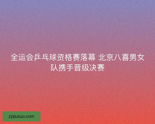 全运会乒乓球资格赛落幕 北京八喜男女队携手晋级决赛