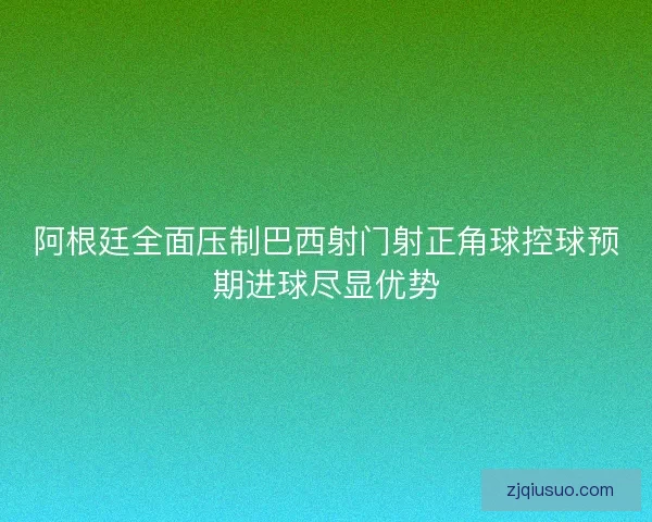阿根廷全面压制巴西射门射正角球控球预期进球尽显优势