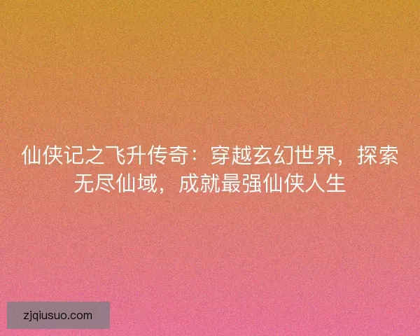 仙侠记之飞升传奇：穿越玄幻世界，探索无尽仙域，成就最强仙侠人生