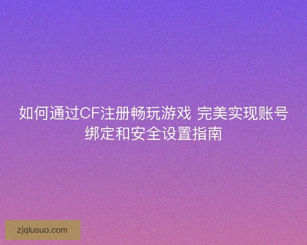 如何通过CF注册畅玩游戏 完美实现账号绑定和安全设置指南