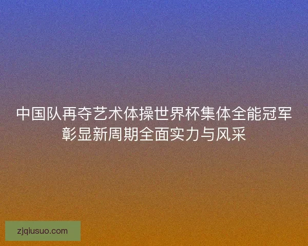 中国队再夺艺术体操世界杯集体全能冠军彰显新周期全面实力与风采