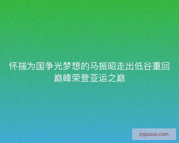 怀揣为国争光梦想的马振昭走出低谷重回巅峰荣登亚运之巅