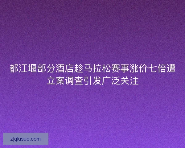 都江堰部分酒店趁马拉松赛事涨价七倍遭立案调查引发广泛关注