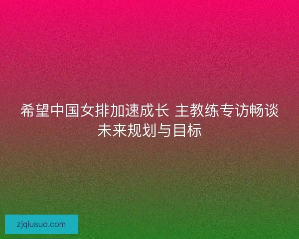 希望中国女排加速成长 主教练专访畅谈未来规划与目标