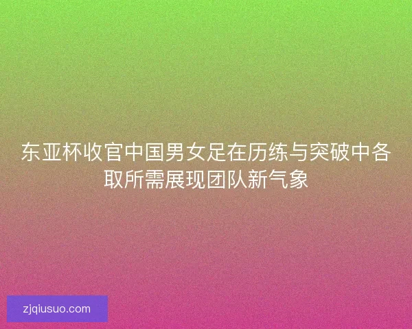 东亚杯收官中国男女足在历练与突破中各取所需展现团队新气象