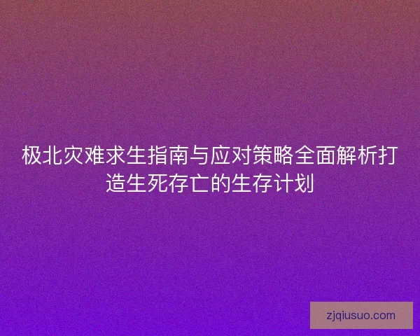 极北灾难求生指南与应对策略全面解析打造生死存亡的生存计划