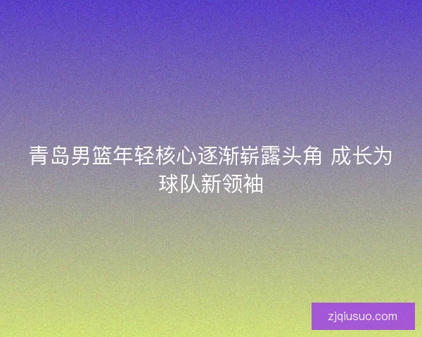 青岛男篮年轻核心逐渐崭露头角 成长为球队新领袖