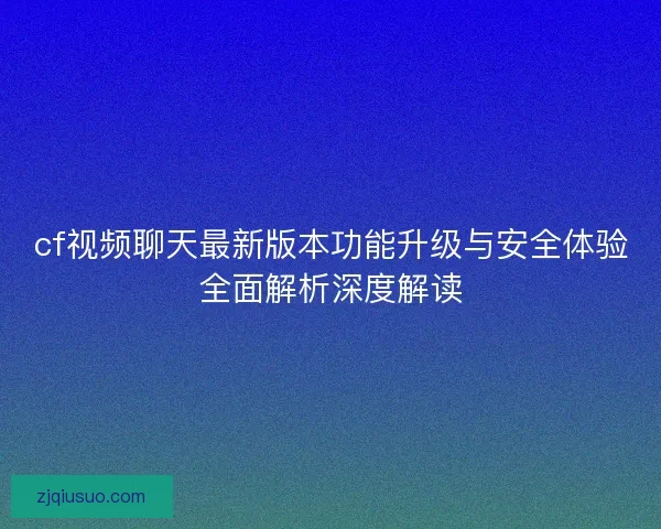 cf视频聊天最新版本功能升级与安全体验全面解析深度解读