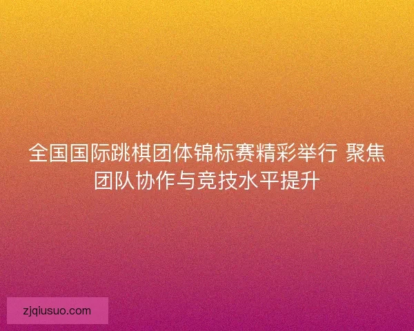 全国国际跳棋团体锦标赛精彩举行 聚焦团队协作与竞技水平提升