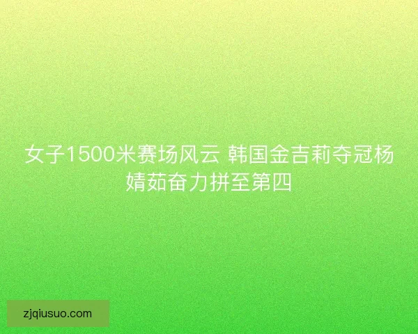 女子1500米赛场风云 韩国金吉莉夺冠杨婧茹奋力拼至第四