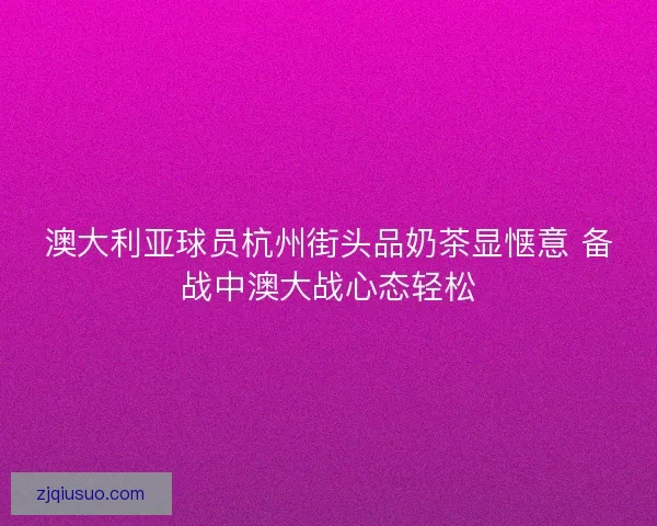 澳大利亚球员杭州街头品奶茶显惬意 备战中澳大战心态轻松