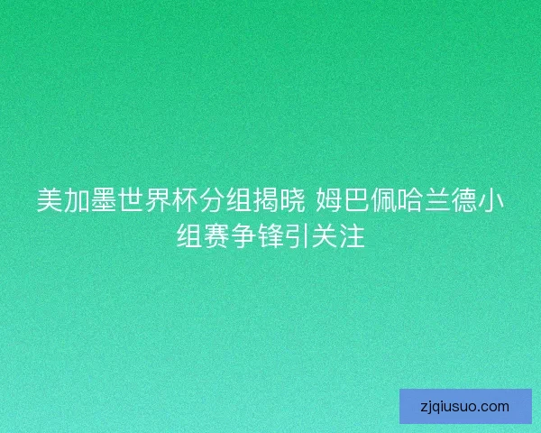 美加墨世界杯分组揭晓 姆巴佩哈兰德小组赛争锋引关注