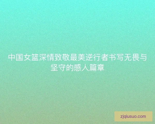 中国女篮深情致敬最美逆行者书写无畏与坚守的感人篇章