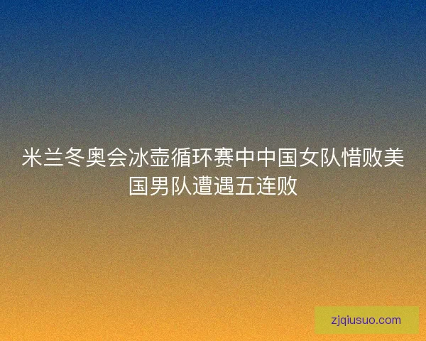 米兰冬奥会冰壶循环赛中中国女队惜败美国男队遭遇五连败