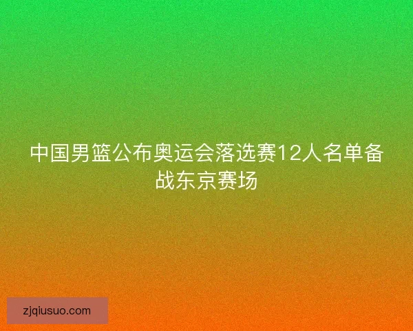 中国男篮公布奥运会落选赛12人名单备战东京赛场 中国男篮公布奥运会落选赛12人名单备战东京赛场