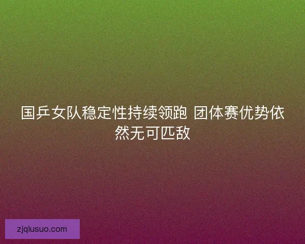 国乒女队稳定性持续领跑 团体赛优势依然无可匹敌