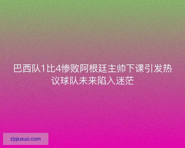 巴西队1比4惨败阿根廷主帅下课引发热议球队未来陷入迷茫