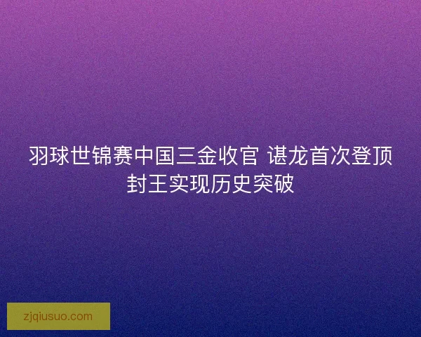 羽球世锦赛中国三金收官 谌龙首次登顶封王实现历史突破